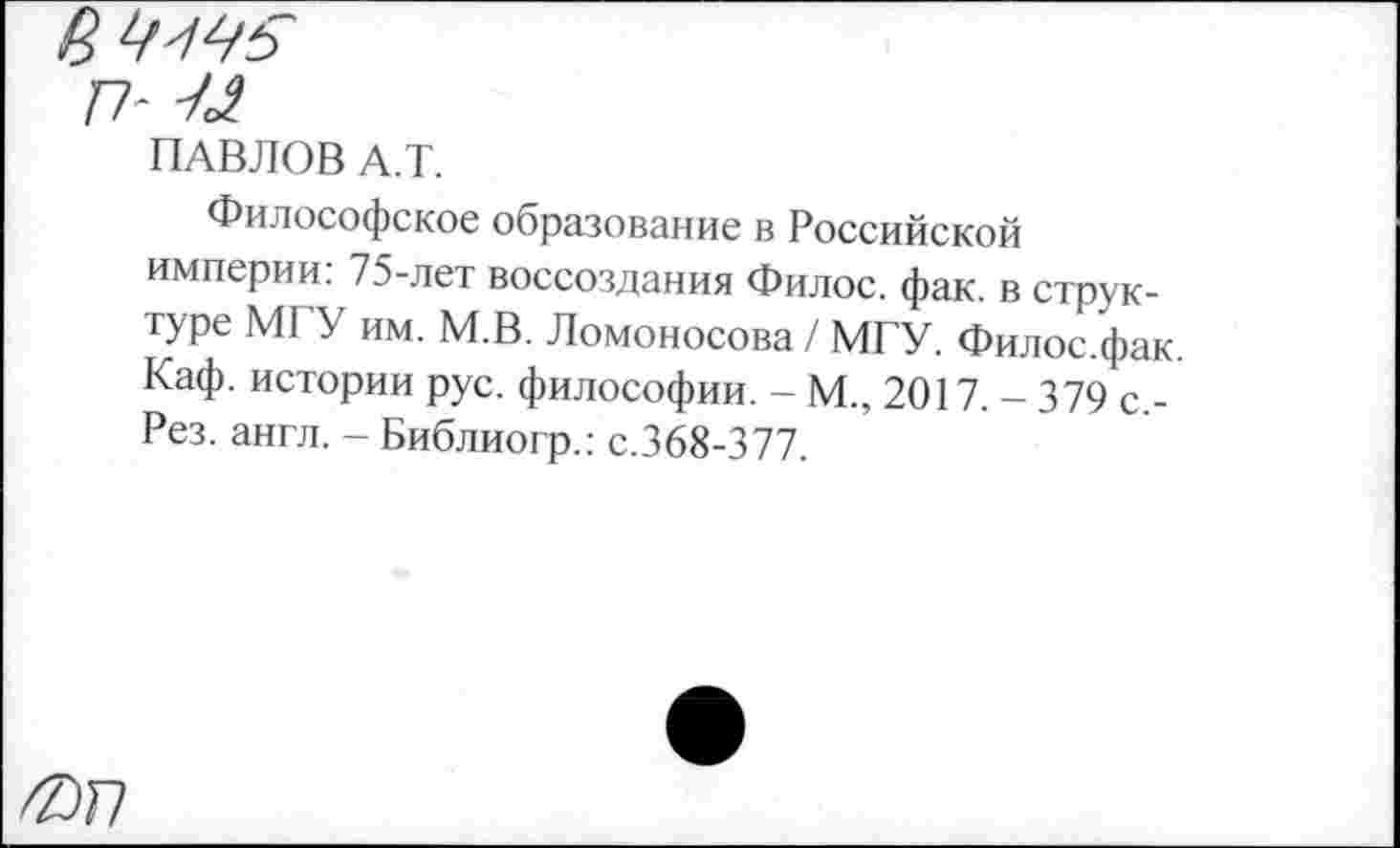 ﻿а
п- -/л
ПАВЛОВ А.Т.
Философское образование в Российской империи: 75-лет воссоздания Филос. фак. в структуре МГУ им. М.В. Ломоносова / МГУ. Филос.фак. Каф. истории рус. философии. - М., 2017. - 379 с.-Рез. англ. - Библиогр.: с.368-377.
